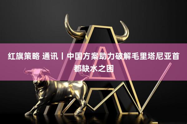 红旗策略 通讯丨中国方案助力破解毛里塔尼亚首都缺水之困