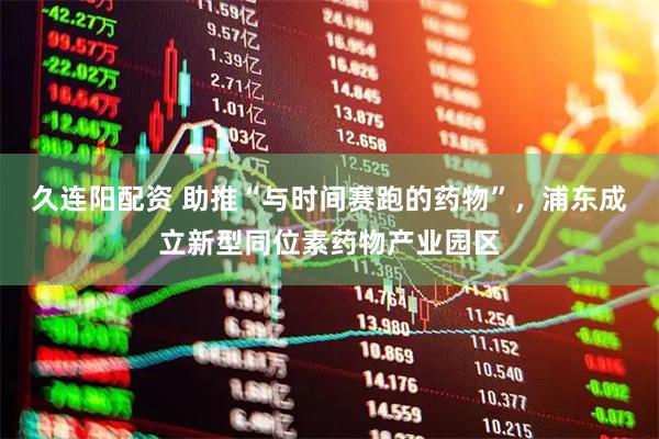 久连阳配资 助推“与时间赛跑的药物”，浦东成立新型同位素药物产业园区