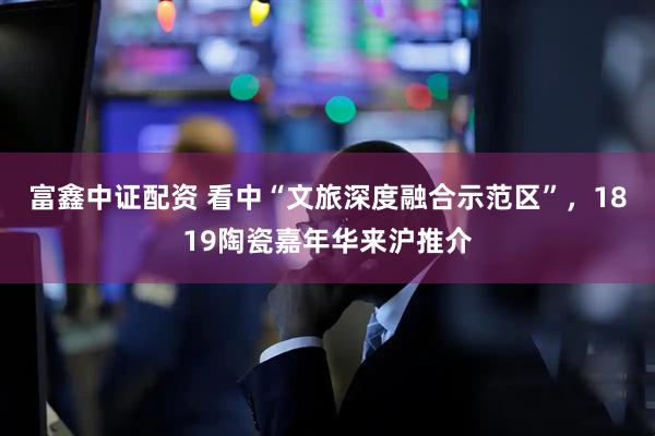 富鑫中证配资 看中“文旅深度融合示范区”，1819陶瓷嘉年华来沪推介