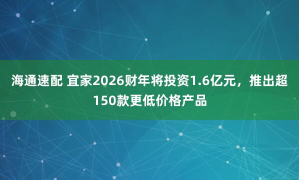 海通速配 宜家2026财年将投资1.6亿元，推出超150款更低价格产品