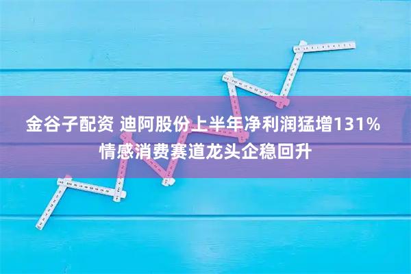 金谷子配资 迪阿股份上半年净利润猛增131% 情感消费赛道龙头企稳回升