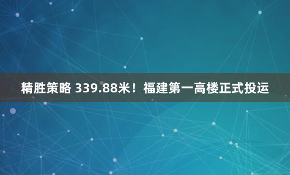 精胜策略 339.88米！福建第一高楼正式投运
