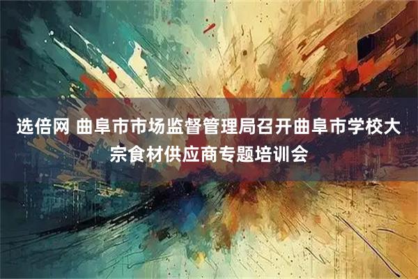 选倍网 曲阜市市场监督管理局召开曲阜市学校大宗食材供应商专题培训会