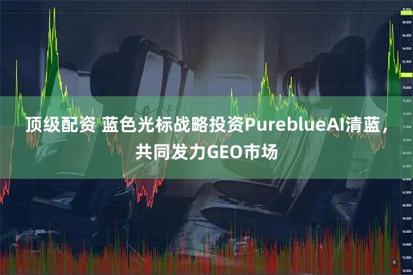 顶级配资 蓝色光标战略投资PureblueAI清蓝,共同发力GEO市场