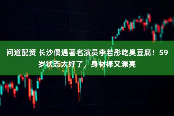 问道配资 长沙偶遇著名演员李若彤吃臭豆腐！59岁状态太好了，身材棒又漂亮
