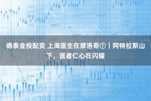 德泰金投配资 上海医生在摩洛哥①｜阿特拉斯山下，医者仁心在闪耀