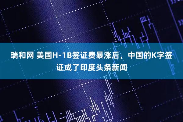 瑞和网 美国H-1B签证费暴涨后，中国的K字签证成了印度头条新闻