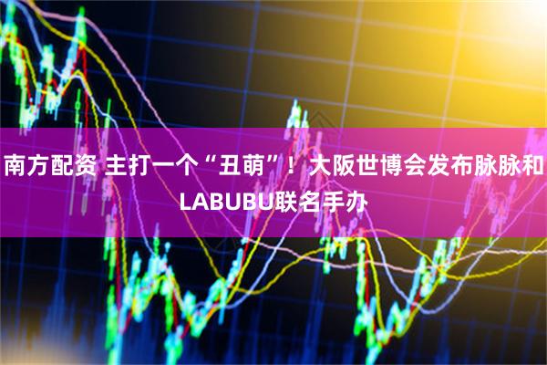 南方配资 主打一个“丑萌”！大阪世博会发布脉脉和LABUBU联名手办
