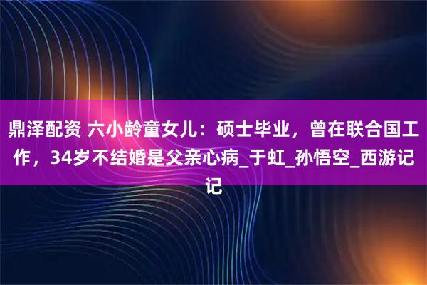 鼎泽配资 六小龄童女儿：硕士毕业，曾在联合国工作，34岁不结婚是父亲心病_于虹_孙悟空_西游记
