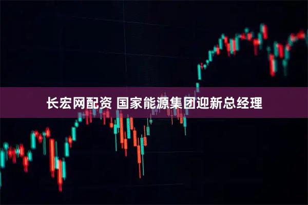 长宏网配资 国家能源集团迎新总经理