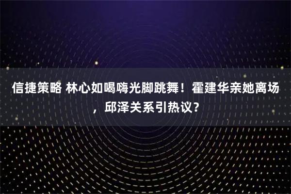 信捷策略 林心如喝嗨光脚跳舞!霍建华亲她离场,邱泽关系引热议?