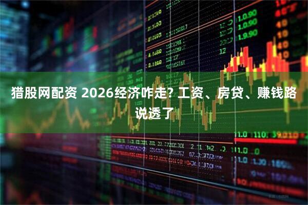 猎股网配资 2026经济咋走? 工资、房贷、赚钱路说透了
