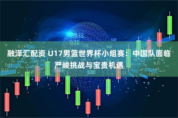 融泽汇配资 U17男篮世界杯小组赛：中国队面临严峻挑战与宝贵机遇