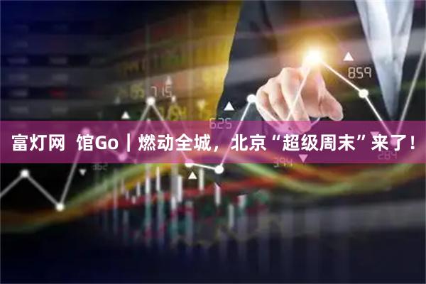 富灯网  馆Go｜燃动全城，北京“超级周末”来了！